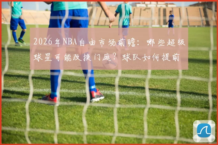 2026年NBA自由市场前瞻:哪些超级球星可能改换门庭?球队如何提前布局?