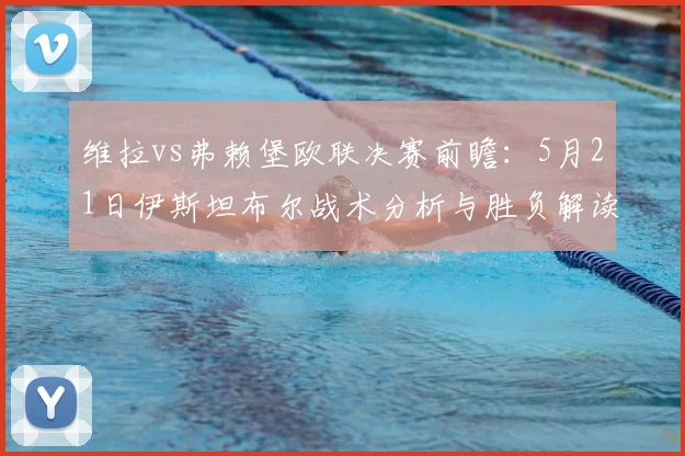 维拉vs弗赖堡欧联决赛前瞻:5月21日伊斯坦布尔战术分析与胜负解读