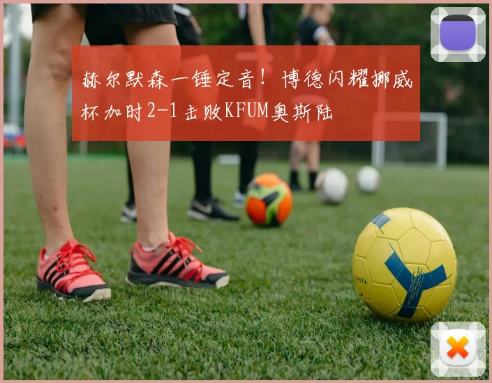 赫尔默森一锤定音！博德闪耀挪威杯加时2-1击败KFUM奥斯陆