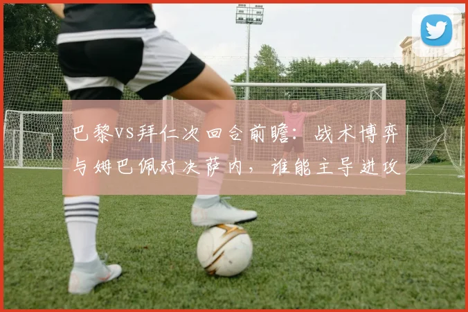 巴黎vs拜仁次回合前瞻:战术博弈与姆巴佩对决萨内,谁能主导进攻赢得晋级?