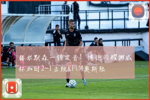 赫尔默森一锤定音!博德闪耀挪威杯加时2-1击败KFUM奥斯陆
