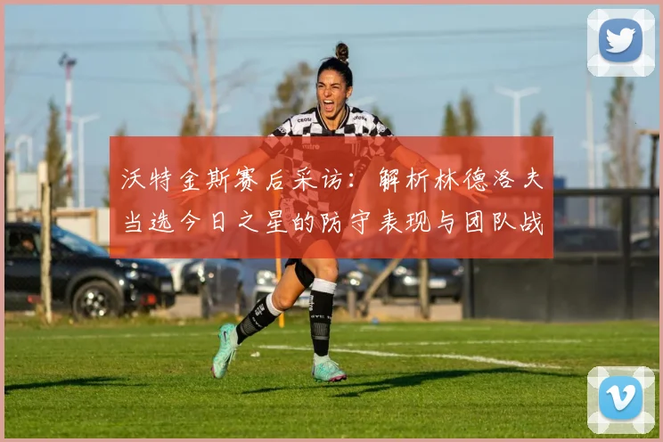 沃特金斯赛后采访:解析林德洛夫当选今日之星的防守表现与团队战术