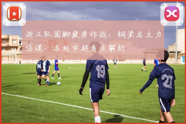 浙江队国脚疲劳作战，铜梁龙主力伤退，本轮中超看点解析