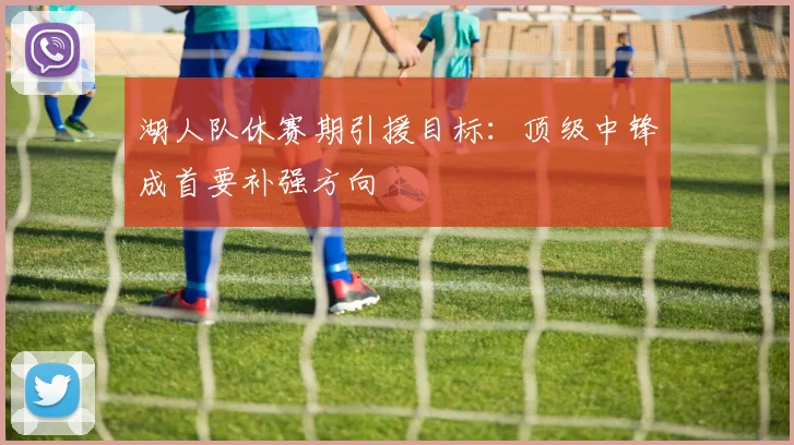 湖人队休赛期引援目标:顶级中锋成首要补强方向