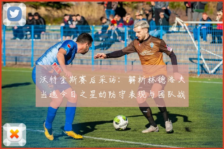 沃特金斯赛后采访:解析林德洛夫当选今日之星的防守表现与团队战术