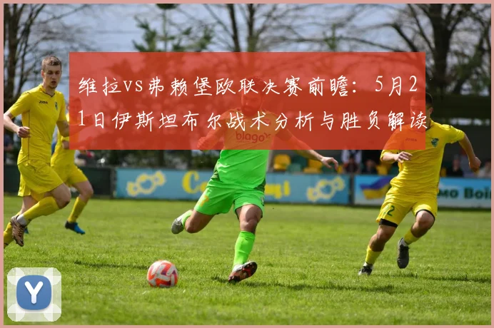 维拉vs弗赖堡欧联决赛前瞻:5月21日伊斯坦布尔战术分析与胜负解读