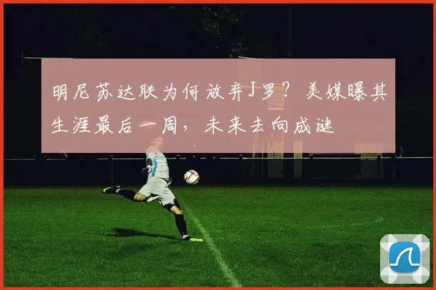 明尼苏达联为何放弃J罗?美媒曝其生涯最后一周,未来去向成谜