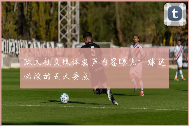 欧文社交媒体发声内容曝光:球迷必读的五大要点